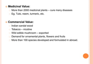  Medicinal Value:
More than 2000 medicinal plants – cure many diseases
Eg. Tulsi, neem, turmeric, etc.
 Commercial Value:
Indian sandal wood
Tobacco – nicotine
Wild edible mushroom – exported
Demand for ornamental plants, flowers and fruits
More than 100 species developed and formulated in abroad.
 