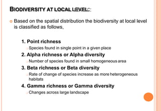 BIODIVERSITY AT LOCAL LEVEL:
 Based on the spatial distribution the biodiversity at local level
is classified as follows,
1. Point richness
 Species found in single point in a given place
2. Alpha richness or Alpha diversity
 Number of species found in small homogeneous area
3. Beta richness or Beta diversity
 Rate of change of species increase as more heterogeneous
habitats
4. Gamma richness or Gamma diversity
 Changes across large landscape
 