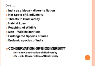 Cont……
 India as a Mega – diversity Nation
 Hot Spots of Biodiversity
 Threats to Biodiversity
 Habitat Loss
 Poaching of Wildlife
 Man – Wildlife conflicts
 Endangered Species of India
 Endemic species of India
 CONSERVATION OF BIODIVERSITY
 In – situ Conservation of Biodiversity
 Ex – situ Conservation of Biodiversity
 