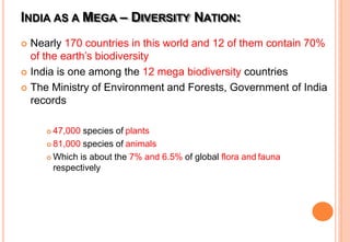 INDIA AS A MEGA – DIVERSITY NATION:
 Nearly 170 countries in this world and 12 of them contain 70%
of the earth’s biodiversity
 India is one among the 12 mega biodiversity countries
 The Ministry of Environment and Forests, Government of India
records
 47,000 species of plants
 81,000 species of animals
 Which is about the 7% and 6.5% of global flora and fauna
respectively
 