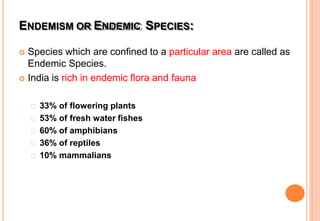 ENDEMISM OR ENDEMIC SPECIES:
 Species which are confined to a particular area are called as
Endemic Species.
 India is rich in endemic flora and fauna
33% of flowering plants
53% of fresh water fishes
60% of amphibians
36% of reptiles
10% mammalians
 