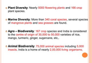  Plant Diversity: Nearly 5000 flowering plants and 166 crop
plant species.
 Marine Diversity: More than 340 coral species, several species
of mangrove plants and sea grasses are found.
 Agro – Biodiversity: 167 crop species and India is considered
to the centre of origin of 30,000 to 50,000 varieties of rice,
mango, turmeric, ginger, sugarcane, etc,.
 Animal Biodiversity: 75,000 animal species including 5,000
insects. India is a home of nearly 2,00,000 living organisms.
 