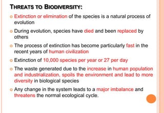 THREATS TO BIODIVERSITY:
 Extinction or elimination of the species is a natural process of
evolution
 During evolution, species have died and been replaced by
others
 The process of extinction has become particularly fast in the
recent years of human civilization
 Extinction of 10,000 species per year or 27 per day
 The waste generated due to the increase in human population
and industrialization, spoils the environment and lead to more
diversity in biological species
 Any change in the system leads to a major imbalance and
threatens the normal ecological cycle.
 