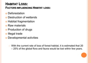 HABITAT LOSS:
FACTORS INFLUENCING HABITAT LOSS:
 Deforestation
 Destruction of wetlands
 Habitat fragmentation
 Raw materials
 Production of drugs
 Illegal trade
 Developmental activities
With the current rate of loss of forest habitat, it is estimated that 20
– 25% of the global flora and fauna would be lost within few years.
 
