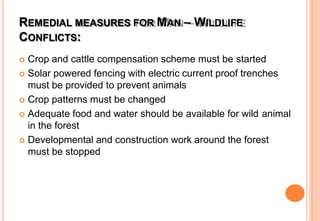 REMEDIAL MEASURES FOR MAN – WILDLIFE
CONFLICTS:
 Crop and cattle compensation scheme must be started
 Solar powered fencing with electric current proof trenches
must be provided to prevent animals
 Crop patterns must be changed
 Adequate food and water should be available for wild animal
in the forest
 Developmental and construction work around the forest
must be stopped
 