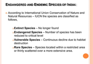 ENDANGERED AND ENDEMIC SPECIES OF INDIA:
 According to International Union Conservation of Nature and
Natural Resources – IUCN the species are classified as
follows,
Extinct Species – No longer found
Endangered Species – Number of species has been
reduced to critical level
Vulnerable Species – Continuous decline due to habitat
destruction
Rare Species – Species located within a restricted area
or thinly scattered over a more extensive area.
 