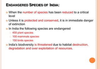 ENDANGERED SPECIES OF INDIA:
 When the number of species has been reduced to a critical
level
 Unless it is protected and conserved, it is in immediate danger
of extinction
 In India the following species are endangered
450 plant species
100 mammals species
150 birds species
 India’s biodiversity is threatened due to habitat destruction,
degradation and over exploitation of resources.
 