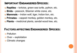 IMPORTANT ENDANGERED SPECIES:
 Reptiles – tortoise, green sea turtle, python, etc.
 Birds – peacock, Siberian white crane, etc.
 Mammals – Indian wolf, tiger, Indian lion, etc.
 Primates – capped monkey, golden monkey, etc.
 Plants – medicinal plants, sandal wood tree, etc.
FACTORS AFFECTING ENDANGERED SPECIES:
 Pollution
 Over – exploitation
 Climatic changes
 