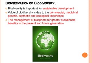 CONSERVATION OF BIODIVERSITY:
 Biodiversity is important for sustainable development
 Value of biodiversity is due to the commercial, medicinal,
genetic, aesthetic and ecological importance
 The management of biosphere for greater sustainable
benefits to the present and future generation
 
