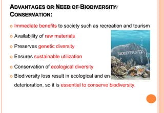 ADVANTAGES OR NEED OF BIODIVERSITY
CONSERVATION:
vironmental
 Immediate benefits to society such as recreation and tourism
 Availability of raw materials
 Preserves genetic diversity
 Ensures sustainable utilization
 Conservation of ecological diversity
 Biodiversity loss result in ecological and en
deterioration, so it is essential to conserve biodiversity.
 