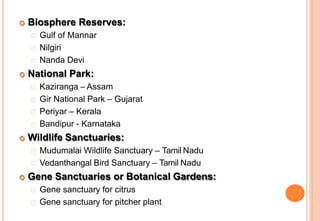  Biosphere Reserves:
Gulf of Mannar
Nilgiri
Nanda Devi
 National Park:
Kaziranga – Assam
Gir National Park – Gujarat
Periyar – Kerala
Bandipur - Karnataka
 Wildlife Sanctuaries:
Mudumalai Wildlife Sanctuary – Tamil Nadu
Vedanthangal Bird Sanctuary – Tamil Nadu
 Gene Sanctuaries or Botanical Gardens:
Gene sanctuary for citrus
Gene sanctuary for pitcher plant
 