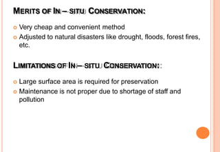 MERITS OF IN – SITU CONSERVATION:
 Very cheap and convenient method
 Adjusted to natural disasters like drought, floods, forest fires,
etc.
LIMITATIONS OF IN – SITU CONSERVATION:
 Large surface area is required for preservation
 Maintenance is not proper due to shortage of staff and
pollution
 