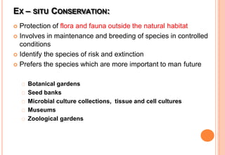 EX – SITU CONSERVATION:
 Protection of flora and fauna outside the natural habitat
 Involves in maintenance and breeding of species in controlled
conditions
 Identify the species of risk and extinction
 Prefers the species which are more important to man future
Botanical gardens
Seed banks
Microbial culture collections, tissue and cell cultures
Museums
Zoological gardens
 