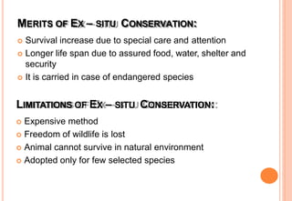 MERITS OF EX – SITU CONSERVATION:
 Survival increase due to special care and attention
 Longer life span due to assured food, water, shelter and
security
 It is carried in case of endangered species
LIMITATIONS OF EX – SITU CONSERVATION:
 Expensive method
 Freedom of wildlife is lost
 Animal cannot survive in natural environment
 Adopted only for few selected species
 