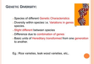 GENETIC DIVERSITY:
wit
h
 Species of different Genetic Characteristics
 Diversity within species i.e. Variations in genes
species.
 Slight different between species
 Difference due to combination of genes
 Basic units of Hereditary transformed from one generation
to another.
Eg.: Rice varieties, teak wood varieties, etc,.
 