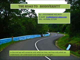 The Road to BIODIVERSITY

                                  By : JYOTHISH NELSON
                                  E-mail: jyothishnet@yahoo.com
                                  PH: +919496-327259




In the end we will conserve only what we love, we love only what we
understand, we understand only what we are taught….
 