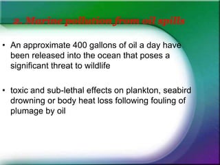 2. Marine pollution from oil spills
• An approximate 400 gallons of oil a day have
been released into the ocean that poses a
significant threat to wildlife
• toxic and sub-lethal effects on plankton, seabird
drowning or body heat loss following fouling of
plumage by oil
 