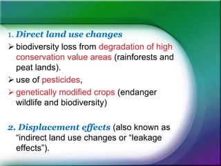 1. Direct land use changes
 biodiversity loss from degradation of high
conservation value areas (rainforests and
peat lands).
 use of pesticides,
 genetically modified crops (endanger
wildlife and biodiversity)
2. Displacement effects (also known as
“indirect land use changes or “leakage
effects”).
 