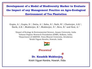 Development of a Model of Biodiversity Marker to Evaluate
the Impact of any Management Practice on Agro-Ecological
Environment of Tea Plantation
Gupta, A.1
, Gupta, S.1
, Datta, A.2
, Saha, S.2
, Nath, R.2
, Chatterjee, A.K.3
,
Barik, A.K.3
, Mukherjee, K.4
, Mukherjee, S.4
, Bera, R.2
and Seal, A.2
1
Depart of Ecology & Environmental Science, Assam University, India
2
Inhana Organic Research Foundation (IORF), Kolkata, India,
3
Department of ASEPAN, Visva Bharati University, Sriniketan
4
Krishi Vigyan Kendra, Howrah, India
Presented
B
yDr. Kaushik Mukherjee
Krishi Vigyan Kendra, Howrah, India
 