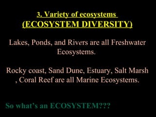 3. Variety of ecosystems

(ECOSYSTEM DIVERSITY)
Lakes, Ponds, and Rivers are all Freshwater
Ecosystems.
Rocky coast, Sand Dune, Estuary, Salt Marsh
, Coral Reef are all Marine Ecosystems.
So what’s an ECOSYSTEM???

 