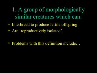1. A group of morphologically
similar creatures which can:
• Interbreed to produce fertile offspring
• Are ‘reproductively isolated’.
• Problems with this definition include…

 