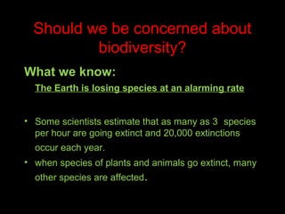 Should we be concerned about
biodiversity?
What we know:
The Earth is losing species at an alarming rate
• Some scientists estimate that as many as 3 species
per hour are going extinct and 20,000 extinctions
occur each year.
• when species of plants and animals go extinct, many
other species are affected.

 
