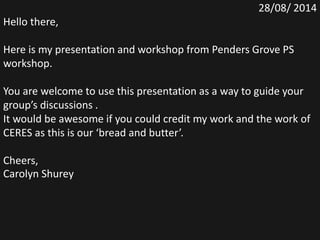 28/08/ 2014
Hello there,
Here is my presentation and workshop from Penders Grove PS
workshop.
You are welcome to use this presentation as a way to guide your
group’s discussions .
It would be awesome if you could credit my work and the work of
CERES as this is our ‘bread and butter’.
Cheers,
Carolyn Shurey
 