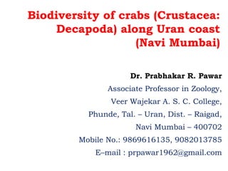 Biodiversity of crabs (Crustacea:
Decapoda) along Uran coast
(Navi Mumbai)
Dr. Prabhakar R. Pawar
Associate Professor in Zoology,
Veer Wajekar A. S. C. College,
Phunde, Tal. – Uran, Dist. – Raigad,
Navi Mumbai – 400702
Mobile No.: 9869616135, 9082013785
E–mail : prpawar1962@gmail.com
 