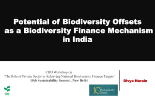 Potential of Biodiversity Offsets
as a Biodiversity Finance Mechanism
in India
Divya Narain
CBD Workshop on
‘The Role of Private Sector in Achieving National Biodiversity Finance Targets’
10th Sustainability Summit, New Delhi
 