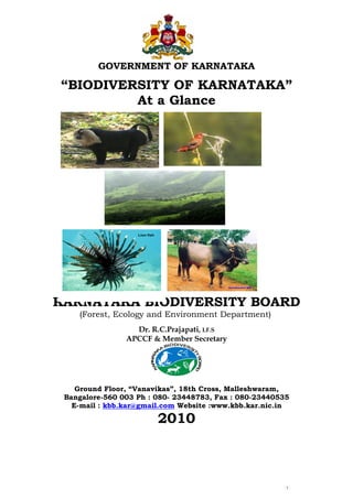 - 1 -
GOVERNMENT OF KARNATAKA
“BIODIVERSITY OF KARNATAKA”
At a Glance
KARNATAKA BIODIVERSITY BOARD
(Forest, Ecology and Environment Department))
Dr. R.C.Prajapati, I.F.S
APCCF & Member Secretary
KARNATA
K
A
BIODIVERS
ITY
BOARD
Ground Floor, “Vanavikas”, 18th Cross, Malleshwaram,
Bangalore-560 003 Ph : 080- 23448783, Fax : 080-23440535
E-mail : kbb.kar@gmail.com Website :www.kbb.kar.nic.in
2010
Lion fish
 