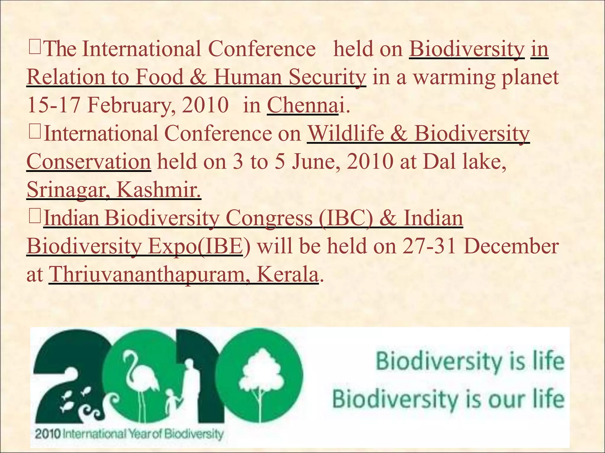 The International Conference held on Biodiversity in
Relation to Food & Human Security in a warming planet
15-17 February, 2010 in Chennai.
International Conference on Wildlife & Biodiversity
Conservation held on 3 to 5 June, 2010 at Dal lake,
Srinagar, Kashmir.
Indian Biodiversity Congress (IBC) & Indian
Biodiversity Expo(IBE) will be held on 27-31 December
at Thriuvananthapuram, Kerala.
 