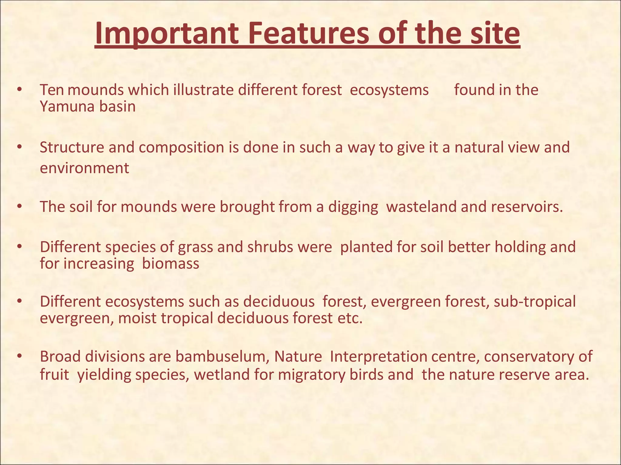 Important Features of the site
• Ten mounds which illustrate different forest ecosystems found in the
Yamuna basin
• Structure and composition is done in such a way to give it a natural view and
environment
• The soil for mounds were brought from a digging wasteland and reservoirs.
• Different species of grass and shrubs were planted for soil better holding and
for increasing biomass
• Different ecosystems such as deciduous forest, evergreen forest, sub-tropical
evergreen, moist tropical deciduous forest etc.
• Broad divisions are bambuselum, Nature Interpretation centre, conservatory of
fruit yielding species, wetland for migratory birds and the nature reserve area.
 