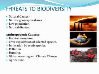 THREATS TO BIODIVERSITY
 Natural Causes:-
 Narrow geographical area .
 Low population.
 Natural disaster.
Anthropogenic Causes:-
 Habitat formation .
 Over exploitation of selected species.
 Innovation by exotic species.
 Pollution.
 Hunting.
 Global warming and Climate Change.
 Agriculture.
 