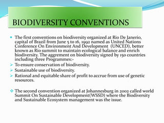 BIODIVERSITY CONVENTIONS
 The first conventions on biodiversity organized at Rio De Janerio,
capital of Brazil from June 5 to 16, 1992 named as United Nations
Conference On Environment And Development (UNCED), better
known as Rio summit to maintain ecological balance and enrich
biodiversity. The aggrement on biodiversity signed by 150 countries
including three Programmes:-
 To ensure conservation of biodiversity.
 Sustainable use of biodiversity.
 Rational and equitable share of profit to accrue from use of genetic
resources.
 The second convention organized at Johannesburg in 2002 called world
Summit On Sustainable Development(WSSD) where the Biodiversity
and Sustainable Ecosystem management was the issue.
 