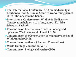 The International Conference held on Biodiversity in
Relation to Food & Human Security in a warming planet
15 -17 February,2010 in Chennai.
International Conference on Wildlife & Biodiversity
Conservation held on 3 to 5 June, 2010 at Dal lake,
Srinagar , Kashmir.
Convention on International Trade in Endangered
Species of Wild Fauna and Flora (CITIES)
Convention on the Conservation of Migratory Species of
Wild Animals(CMS).
Convention on wetlands ( Ramsar Conventions)
World Heritage Convention(WHC)
Convention on Biological diversity(CBD)
 