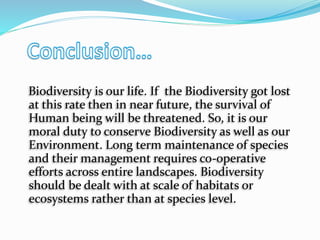 Biodiversity is our life. If the Biodiversity got lost
at this rate then in near future, the survival of
Human being will be threatened. So, it is our
moral duty to conserve Biodiversity as well as our
Environment. Long term maintenance of species
and their management requires co-operative
efforts across entire landscapes. Biodiversity
should be dealt with at scale of habitats or
ecosystems rather than at species level.
 