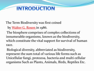The Term Biodiversity was first coined
by Walter G. Rosen in 1986.
The biosphere comprises of complex collections of
innumerable organisms, known as the biodiversity,
which constitute the vital support for survival of human
race.
Biological diversity, abbreviated as biodiversity,
represent the sum total of various life forms such as
Unicellular fungi, protozoa, bacteria and multi cellular
organisms Such as Plants, Animals, Birds, Reptiles Etc.
 