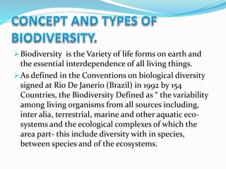 Biodiversity is the Variety of life forms on earth and
the essential interdependence of all living things.
As defined in the Conventions on biological diversity
signed at Rio De Janerio (Brazil) in 1992 by 154
Countries, the Biodiversity Defined as “ the variability
among living organisms from all sources including,
inter alia, terrestrial, marine and other aquatic eco-
systems and the ecological complexes of which the
area part- this include diversity with in species,
between species and of the ecosystems.
 