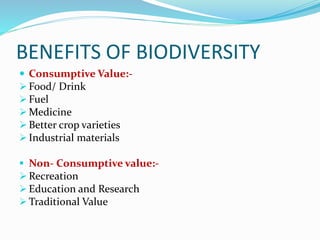 BENEFITS OF BIODIVERSITY
 Consumptive Value:-
 Food/ Drink
 Fuel
 Medicine
 Better crop varieties
 Industrial materials
 Non- Consumptive value:-
 Recreation
 Education and Research
 Traditional Value
 