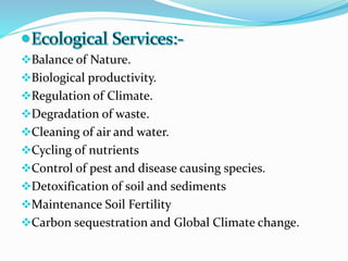 Balance of Nature.
Biological productivity.
Regulation of Climate.
Degradation of waste.
Cleaning of air and water.
Cycling of nutrients
Control of pest and disease causing species.
Detoxification of soil and sediments
Maintenance Soil Fertility
Carbon sequestration and Global Climate change.
 