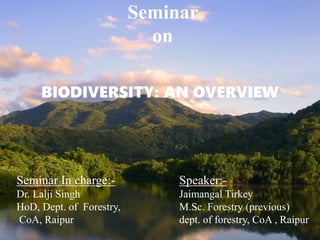 Seminar
on
BIODIVERSITY: AN OVERVIEW
Seminar In charge:-
Dr. Lalji Singh
HoD, Dept. of Forestry,
CoA, Raipur
Speaker:-
Jaimangal Tirkey
M.Sc. Forestry (previous)
dept. of forestry, CoA , Raipur
 