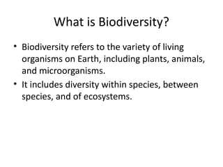What is Biodiversity?
• Biodiversity refers to the variety of living
organisms on Earth, including plants, animals,
and microorganisms.
• It includes diversity within species, between
species, and of ecosystems.
 