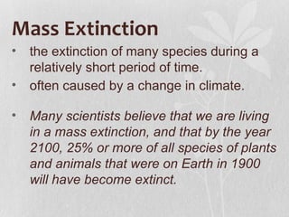 Mass Extinction
•   the extinction of many species during a
    relatively short period of time.
•   often caused by a change in climate.

•   Many scientists believe that we are living
    in a mass extinction, and that by the year
    2100, 25% or more of all species of plants
    and animals that were on Earth in 1900
    will have become extinct.
 