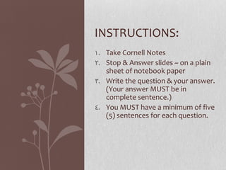 INSTRUCTIONS:
1. Take Cornell Notes
2. Stop & Answer slides ~ on a plain
   sheet of notebook paper
3. Write the question & your answer.
   (Your answer MUST be in
   complete sentence.)
4. You MUST have a minimum of five
   (5) sentences for each question.
 