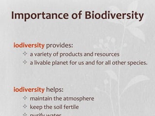 Importance of Biodiversity

iodiversity provides:
    a variety of products and resources
    a livable planet for us and for all other species.



iodiversity helps:
    maintain the atmosphere
    keep the soil fertile
 