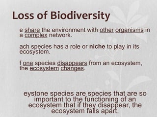 Loss of Biodiversity
 e share the environment with other organisms in
 a complex network.
 ach species has a role or niche to play in its
 ecosystem.
 f one species disappears from an ecosystem,
 the ecosystem changes.



  eystone species are species that are so
     important to the functioning of an
   ecosystem that if they disappear, the
          ecosystem falls apart.
 