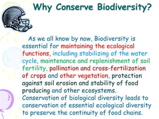 Why Conserve Biodiversity?


  As we all know by now, Biodiversity is
essential for maintaining the ecological
functions, including stabilizing of the water
cycle, maintenance and replenishment of soil
fertility, pollination and cross-fertilization
of crops and other vegetation, protection
against soil erosion and stability of food
producing and other ecosystems.
Conservation of biological diversity leads to
conservation of essential ecological diversity
to preserve the continuity of food chains.
 