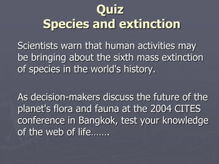 Quiz
     Species and extinction
Scientists warn that human activities may
be bringing about the sixth mass extinction
of species in the world's history.

As decision-makers discuss the future of the
planet's flora and fauna at the 2004 CITES
conference in Bangkok, test your knowledge
of the web of life…….
 