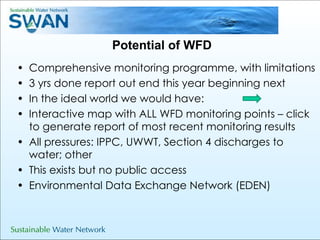 Potential of WFD Comprehensive monitoring programme, with limitations 3 yrs done report out end this year beginning next  In the ideal world we would have: Interactive map with ALL WFD monitoring points – click to generate report of most recent monitoring results  All pressures: IPPC, UWWT, Section 4 discharges to water; other This exists but no public access  Environmental Data Exchange Network (EDEN) 