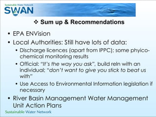 Sum up & Recommendations EPA ENVision Local Authorities: Still have lots of data: Discharge licences (apart from IPPC); some phyico-chemical monitoring results Official:  “It’s the way you ask”,  build reln with an individual; “ don’t want to give you stick to beat us with” Use Access to Environmental Information legislation if necessary River Basin Management Water Management Unit Action Plans 